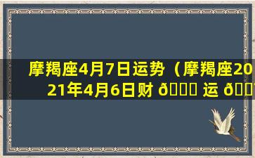 摩羯座4月7日运势（摩羯座2021年4月6日财 🐒 运 🐯 ）